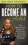 How To Become An Actor: The Beginner's Guide To Becoming An Actor And Getting That First Role - Melissa Kennedy