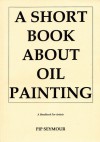 Short Book About Oil Painting: A Handbook for Artists - Pip Seymour