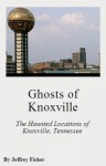 Ghosts of Knoxville: The Haunted Locations of Knoxville, Tennessee - Jeffrey Fisher