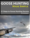 Goose Hunting Made Simple: 21 Steps To Goose Hunting Success - Scott Dawson