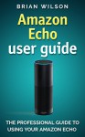 Amazon Echo User Guide: The Professional Guide To Using Your Amzon Echo (User Manual) - Brian Wilson