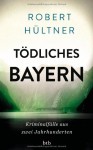 Tödliches Bayern: Kriminalfälle aus zwei Jahrhunderten - Robert Hültner