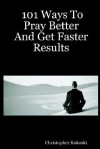 101 Ways to Pray Better and Get Faster Results - Christopher Kokoski