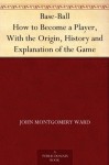 Base-Ball How to Become a Player, With the Origin, History and Explanation of the Game - John Montgomery Ward