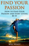 Find your passion - How to Find Your Passion and Start Living By It (Purpose Driven Life, Finding Your Element,Tony Robbins, Anthony Robbins, Brian Tracy, Jim Rohn, Robert Kiyosaki, Oprah) - William Wyatt