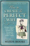 How to Create the Perfect Wife: Georgian Britain's most ineligble bachelor and his quest to cultivate the ideal woman - Wendy Moore