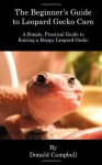 The Beginner's Guide to Leopard Gecko Care: A Simple, Practical Guide to Raising a Happy Leopard Gecko - Donald Campbell