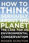 How to Think Seriously About the Planet: The Case for an Environmental Conservatism - Roger Scruton