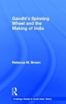 Gandhi's Spinning Wheel and the Making of India - Rebecca Brown