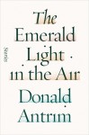 The Emerald Light in the Air: Stories - Donald Antrim