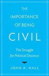 The Importance of Being Civil: The Struggle for Political Decency - John A. Hall