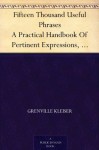 Fifteen Thousand Useful Phrases A Practical Handbook Of Pertinent Expressions, Striking Similes, Literary, Commercial, Conversational, And Oratorical Terms, ... Persons Who Read, Write, And Speak English - Grenville Kleiser