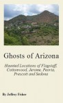 Ghosts of Arizona: The Haunted Locations of Flagstaff, Cottonwood, Jerome, Peoria, Prescott, Prescott Valley and Sedona - Jeffrey Fisher