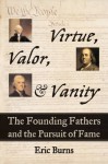 Valor, Virtue, and Vanity: The Founding Fathers and the Pursuit of Fame - Eric Burns