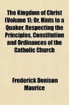 The Kingdom of Christ (Volume 1); Or, Hints to a Quaker, Respecting the Principles, Constitution and Ordinances of the Catholic Church - Frederick Denison Maurice