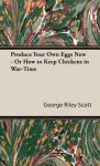 Produce Your Own Eggs Now - Or How to Keep Chickens in War-Time - George Scott