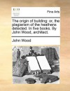 The origin of building: or, the plagiarism of the heathens detected. In five books. By John Wood, architect. - John Wood