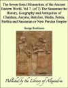 The Seven Great Monarchies of the Ancient Eastern World, Vol 7. (of 7): The Sassanian the History, Geography and Antiquities of Chaldaea, Assyria, Babylon, ... Parthia and Sassanian or New Persian Empire - George Rawlinson