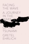 Facing the Wave: A Journey in the Wake of the Tsunami - Gretel Ehrlich