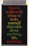 How To Stubbornly Refuse To Make Yourself Miserable About Anything, Yes, Anything - Albert Ellis