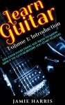 Learn Guitar: Volume 1: Introduction: Discover Everything You Need To Know About The Guitar Before You Start Playing - Jamie Harris