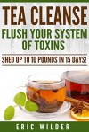 Tea Cleanse: Flush Your System Of Toxins: Shed Up To 10 Pounds In 15 Days! - Eric Wilder