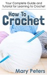 Crochet: How To Crochet: Your Complete Guide and Tutorial For Learning To Crochet (Crochet, Knitting, Crochet for Beginners, Needlework) - Mary Peters