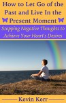 How to Let Go of the Past and Live in the Present Moment: Stopping Negative Thoughts to Achieve Your Heart's Desires. (A guide to be spiritually, emotionally, physically, and mentally healthy.) - Kevin Kerr