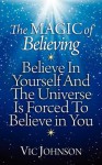 The Magic of Believing: Believe in Yourself and The Universe Is Forced to Believe In You - Vic Johnson