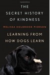The Secret History of Kindness: Learning from How Dogs Learn - Melissa Holbrook Pierson