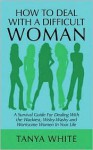 How to Deal with a Difficult Woman: A Survival Guide for Dealing with the Wackiest, Wishy-Washy and Worrisome Women in Your Life - Tanya White