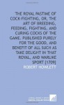 The royal pastime of cock-fighting, or, The Art of breeding, feeding, fighting, and curing cocks of the game. Published purely for the good, and ... in that royal, and warlike sport [1709] - Robert Howlett