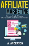 Affiliate Marketing: How To Make Money And Create an Income (Blog Promotion, Niche, Passive, Affiliate Business, Traffic, Online Marketing For Beginners, Affiliates) - Andy Anderson