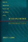Disciplining Reproduction: Modernity, American Life Sciences, and the Problems of Sex - Adele E. Clarke
