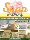 Soap Making: A Beginner's Guide for Home Making Delux Natural Soaps (Soap Making, soap making books, soap making natural) - Sharon Perez