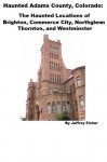 Haunted Adams County, Colorado: The Haunted Locations of Brighton, Commerce City, Northglenn, Thornton, and Westminster - Jeffrey Fisher