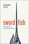 Swordfish: A Biography of the Ocean Gladiator - Richard Ellis