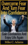 Overcome Fear And Turn Fear Into Confidence : Gain Confidence And Enjoy Life Again (Stress Free Book and Guide To Conquering Fear) - Mike C. Adams