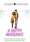 A Happy Marriage: Practical Steps To A More Loving, Intimate And Fruitful Life - Sandra Martinez