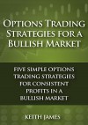 Options Trading Strategies for a Bullish Market: Five Simple Options Trading Strategies for Consistent Profits in a Bullish Market - Keith James