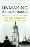 Unmaking Imperial Russia: Mykhailo Hrushevsky and the Writing of Ukrainian History - Serhii Plokhy