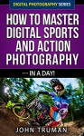 How To Master Digital Sports and Action Photography... In A Day! (Digital Photography Series Book 4) - John Truman