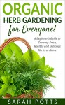 Organic Herb Gardening for Everyone!: A Beginner's Guide to Growing Fresh, Healthy and Delicious Herbs at Home - Sarah Potts