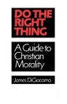 Do the Right Thing: A Guide to Christian Morality - James Digiacomo