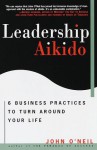 Leadership Aikido: 6 Business Practices That Can Turn Your Life Around - John O'Neil