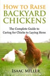 How To Raise Backyard Chickens: The Complete Guide to Caring for Chicks to Laying Hens - Isaac Miller