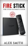 Fire Stick: Fire Stick Ultimate Guide (Fire TV Stick User Guide, Streaming Devices, How To Use Fire Stick, Amazon Echo, Unlimited) - Alex Smith