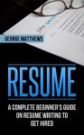 Resume: A Complete Beginner's Guide On Resume Writing To Get Hired - George Matthews