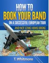 How To Book Your Band On A Successful European Tour: And Not Come Home Broke - T Whitmore