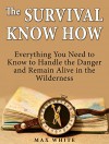 The Survival Know How: Everything You Need to Know to Handle the Danger and Remain Alive in the Wilderness (Survival, Survivalist, Survival guide) - Max White